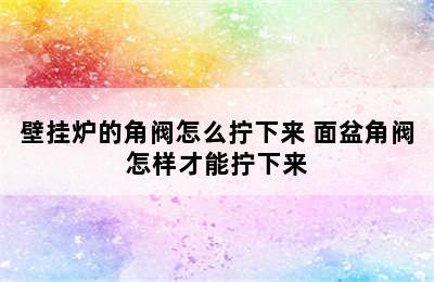 壁挂炉的角阀怎么拧下来 面盆角阀怎样才能拧下来